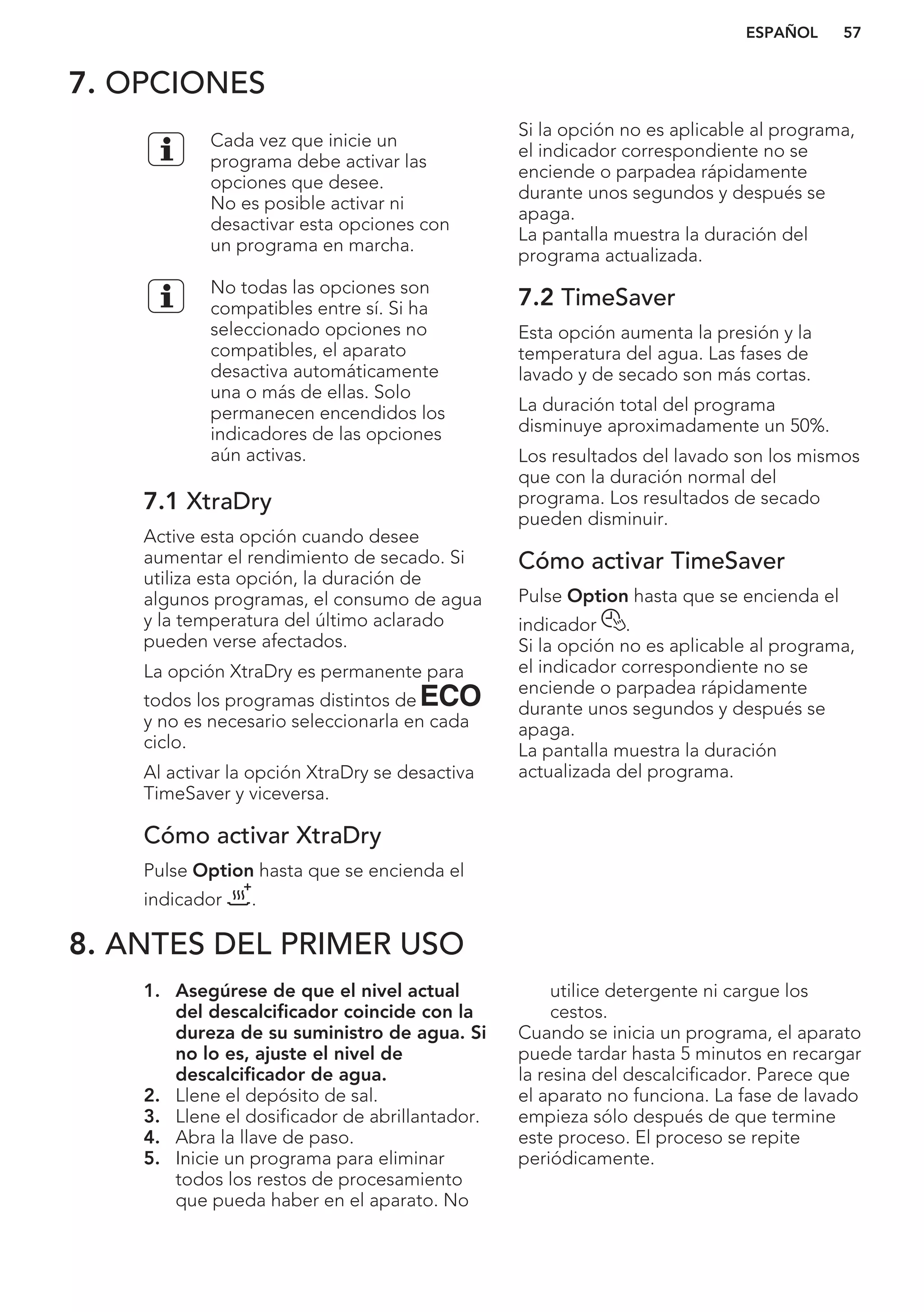 7. OPCIONES
Cada vez que inicie un
programa debe activar las
opciones que desee.
No es posible activar ni
desactivar esta opciones con
un programa en marcha.
No todas las opciones son
compatibles entre sí. Si ha
seleccionado opciones no
compatibles, el aparato
desactiva automáticamente
una o más de ellas. Solo
permanecen encendidos los
indicadores de las opciones
aún activas.
7.1 XtraDry
Active esta opción cuando desee
aumentar el rendimiento de secado. Si
utiliza esta opción, la duración de
algunos programas, el consumo de agua
y la temperatura del último aclarado
pueden verse afectados.
La opción XtraDry es permanente para
todos los programas distintos de
y no es necesario seleccionarla en cada
ciclo.
Al activar la opción XtraDry se desactiva
TimeSaver y viceversa.
Cómo activar XtraDry
Pulse Option hasta que se encienda el
indicador .
Si la opción no es aplicable al programa,
el indicador correspondiente no se
enciende o parpadea rápidamente
durante unos segundos y después se
apaga.
La pantalla muestra la duración del
programa actualizada.
7.2 TimeSaver
Esta opción aumenta la presión y la
temperatura del agua. Las fases de
lavado y de secado son más cortas.
La duración total del programa
disminuye aproximadamente un 50%.
Los resultados del lavado son los mismos
que con la duración normal del
programa. Los resultados de secado
pueden disminuir.
Cómo activar TimeSaver
Pulse Option hasta que se encienda el
indicador .
Si la opción no es aplicable al programa,
el indicador correspondiente no se
enciende o parpadea rápidamente
durante unos segundos y después se
apaga.
La pantalla muestra la duración
actualizada del programa.
8. ANTES DEL PRIMER USO
1. Asegúrese de que el nivel actual
del descalcificador coincide con la
dureza de su suministro de agua. Si
no lo es, ajuste el nivel de
descalcificador de agua.
2. Llene el depósito de sal.
3. Llene el dosificador de abrillantador.
4. Abra la llave de paso.
5. Inicie un programa para eliminar
todos los restos de procesamiento
que pueda haber en el aparato. No
utilice detergente ni cargue los
cestos.
Cuando se inicia un programa, el aparato
puede tardar hasta 5 minutos en recargar
la resina del descalcificador. Parece que
el aparato no funciona. La fase de lavado
empieza sólo después de que termine
este proceso. El proceso se repite
periódicamente.
ESPAÑOL 57
 