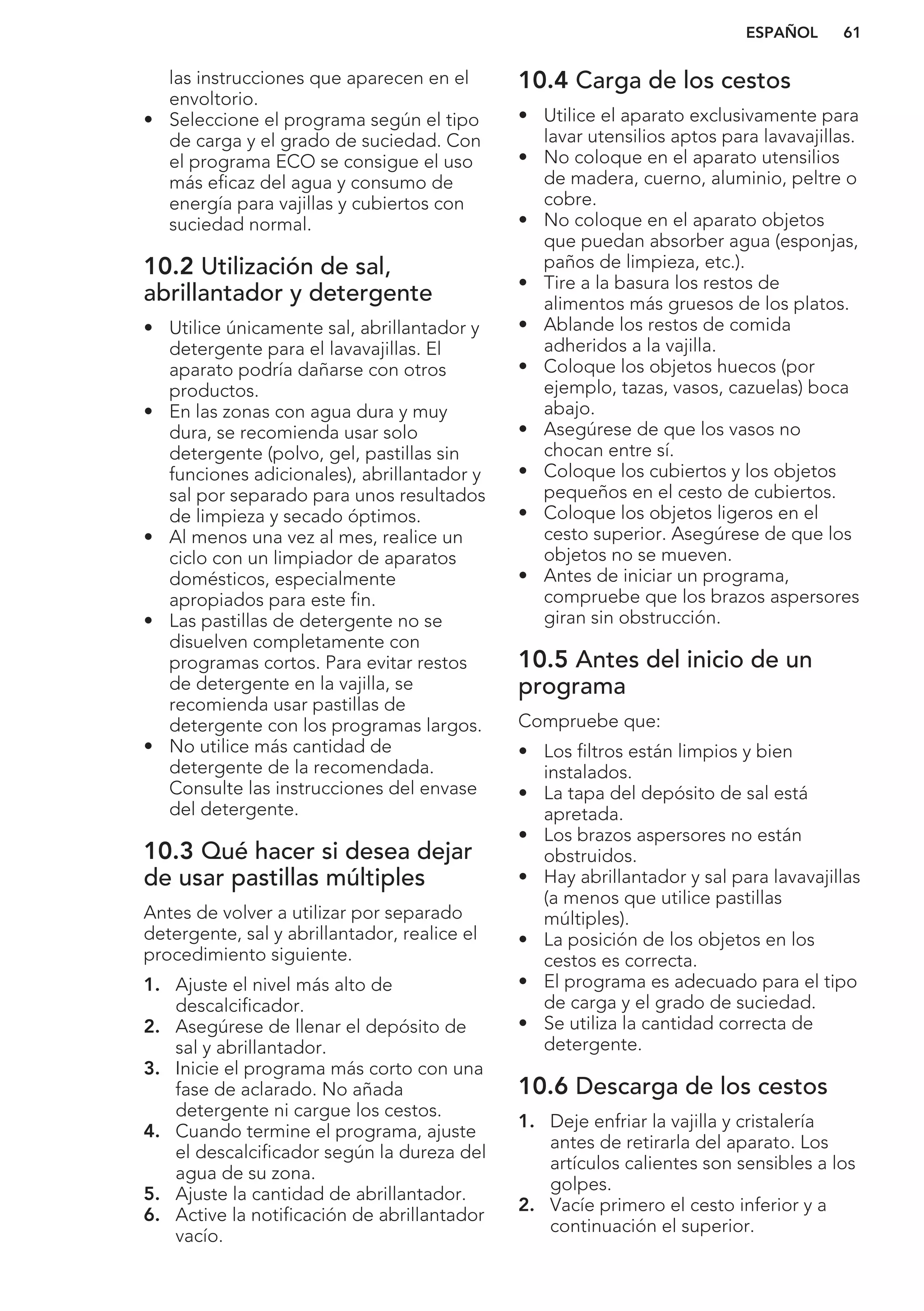 las instrucciones que aparecen en el
envoltorio.
• Seleccione el programa según el tipo
de carga y el grado de suciedad. Con
el programa ECO se consigue el uso
más eficaz del agua y consumo de
energía para vajillas y cubiertos con
suciedad normal.
10.2 Utilización de sal,
abrillantador y detergente
• Utilice únicamente sal, abrillantador y
detergente para el lavavajillas. El
aparato podría dañarse con otros
productos.
• En las zonas con agua dura y muy
dura, se recomienda usar solo
detergente (polvo, gel, pastillas sin
funciones adicionales), abrillantador y
sal por separado para unos resultados
de limpieza y secado óptimos.
• Al menos una vez al mes, realice un
ciclo con un limpiador de aparatos
domésticos, especialmente
apropiados para este fin.
• Las pastillas de detergente no se
disuelven completamente con
programas cortos. Para evitar restos
de detergente en la vajilla, se
recomienda usar pastillas de
detergente con los programas largos.
• No utilice más cantidad de
detergente de la recomendada.
Consulte las instrucciones del envase
del detergente.
10.3 Qué hacer si desea dejar
de usar pastillas múltiples
Antes de volver a utilizar por separado
detergente, sal y abrillantador, realice el
procedimiento siguiente.
1. Ajuste el nivel más alto de
descalcificador.
2. Asegúrese de llenar el depósito de
sal y abrillantador.
3. Inicie el programa más corto con una
fase de aclarado. No añada
detergente ni cargue los cestos.
4. Cuando termine el programa, ajuste
el descalcificador según la dureza del
agua de su zona.
5. Ajuste la cantidad de abrillantador.
6. Active la notificación de abrillantador
vacío.
10.4 Carga de los cestos
• Utilice el aparato exclusivamente para
lavar utensilios aptos para lavavajillas.
• No coloque en el aparato utensilios
de madera, cuerno, aluminio, peltre o
cobre.
• No coloque en el aparato objetos
que puedan absorber agua (esponjas,
paños de limpieza, etc.).
• Tire a la basura los restos de
alimentos más gruesos de los platos.
• Ablande los restos de comida
adheridos a la vajilla.
• Coloque los objetos huecos (por
ejemplo, tazas, vasos, cazuelas) boca
abajo.
• Asegúrese de que los vasos no
chocan entre sí.
• Coloque los cubiertos y los objetos
pequeños en el cesto de cubiertos.
• Coloque los objetos ligeros en el
cesto superior. Asegúrese de que los
objetos no se mueven.
• Antes de iniciar un programa,
compruebe que los brazos aspersores
giran sin obstrucción.
10.5 Antes del inicio de un
programa
Compruebe que:
• Los filtros están limpios y bien
instalados.
• La tapa del depósito de sal está
apretada.
• Los brazos aspersores no están
obstruidos.
• Hay abrillantador y sal para lavavajillas
(a menos que utilice pastillas
múltiples).
• La posición de los objetos en los
cestos es correcta.
• El programa es adecuado para el tipo
de carga y el grado de suciedad.
• Se utiliza la cantidad correcta de
detergente.
10.6 Descarga de los cestos
1. Deje enfriar la vajilla y cristalería
antes de retirarla del aparato. Los
artículos calientes son sensibles a los
golpes.
2. Vacíe primero el cesto inferior y a
continuación el superior.
ESPAÑOL 61
 