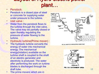 Layout of Hydro electric power
                  plant…
•   Penstock:
•   Penstock is a closed pipe of steel
    or concrete for supplying water
    under pressure to the turbine.
•   Inlet valve :
•   Water from the penstock flows to
    the turbine through the inlet valve.
    The valve may be partially closed or
    open thereby regulating the
    pressure of water flowing to the
    turbine.
•   Hydraulic turbine(Prime mover) :
•   The hydraulic turbine converts the
    energy of water into mechanical
    energy. The mechanical
    energy(rotation) available on the
    turbine shaft is coupled to the shaft
    of an electric generator and
    electricity is produced. The water
    after performing the work on turbine
    blades is discharged through the
    draft tube.                             12
•   The prime movers which are in
 