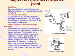Layout of Hydro electric power
                   plant…
 •   Draft tube:
 •  It is connected to the outlet of the turbine.
 •  It allows the turbine to be placed above the tail
    water level.
 • Tail water level or Tail race:
 • Tail water level is the water level after the
    discharge from the turbine. The discharged
    water is sent to the river, thus the level of the
    river is the tail water level.
 • Electric generator, Step-up transformer
and Pylon :
 • As the water rushes through the turbine, it
    spins the turbine shaft, which is coupled to the
    electric generator. The generator has a
    rotating electromagnet called a rotor and a
    stationary part called a stator. The rotor
    creates a magnetic field that produces an
    electric charge in the stator. The charge is
    transmitted as electricity. The step-up
    transformer increases the voltage of the
    current coming from the stator. The electricity
    is distributed through power lines also called
    as pylon.
                                                        13
 