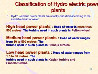 Classification of Hydro electric powe
                       plants
•   Hydro –electric power plants are usually classified according to the
    available head of water.

High head power plants : Head of water is more than
500 metres. The turbine used in such plants is Pelton wheel.

Medium head power plants : Head of water ranges
from 80 to 500 metres. The
turbine used in such plants is Francis turbine.

Low head power plants : Head of water ranges from
1.5 to 80 metres. The
turbine used in such plants is Kaplan turbine and
Francis turbine.

                                                                       14
 