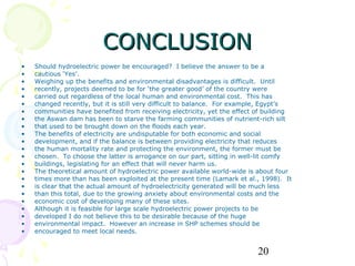 CONCLUSION
•   Should hydroelectric power be encouraged? I believe the answer to be a
•   cautious ‘Yes’.
•   Weighing up the benefits and environmental disadvantages is difficult. Until
•   recently, projects deemed to be for ‘the greater good’ of the country were
•   carried out regardless of the local human and environmental cost. This has
•   changed recently, but it is still very difficult to balance. For example, Egypt’s
•   communities have benefited from receiving electricity, yet the effect of building
•   the Aswan dam has been to starve the farming communities of nutrient-rich silt
•   that used to be brought down on the floods each year.
•   The benefits of electricity are undisputable for both economic and social
•   development, and if the balance is between providing electricity that reduces
•   the human mortality rate and protecting the environment, the former must be
•   chosen. To choose the latter is arrogance on our part, sitting in well-lit comfy
•   buildings, legislating for an effect that will never harm us.
•   The theoretical amount of hydroelectric power available world-wide is about four
•   times more than has been exploited at the present time (Lamark et al., 1998). It
•   is clear that the actual amount of hydroelectricity generated will be much less
•   than this total, due to the growing anxiety about environmental costs and the
•   economic cost of developing many of these sites.
•   Although it is feasible for large scale hydroelectric power projects to be
•   developed I do not believe this to be desirable because of the huge
•   environmental impact. However an increase in SHP schemes should be
•   encouraged to meet local needs.


                                                                          20
 