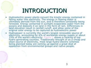 INTRODUCTION
• Hydroelectric power plants convert the kinetic energy contained in
  falling water into electricity. The energy in flowing water is
  ultimately derived from the sun, and is therefore constantly being
  renewed. Energy contained in sunlight evaporates water from the
  oceans and deposits it on land in the form of rain. Differences in
  land elevation result in rainfall runoff, and allow some of the
  original solar energy to be captured as hydroelectric power
• Hydropower is currently the world's largest renewable source of
  electricity, accounting for 6% of worldwide energy supply or about
  15% of the world's electricity. Figure 1 shows a ranking of top
  hydro generating counties. Traditionally thought of as a cheap and
  clean source of electricity, most large hydro-electric schemes
  being planned today are coming up against a great deal of
  opposition from environmental groups and native people.




                                                   3
 