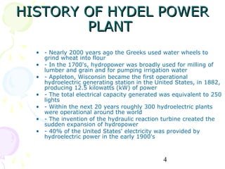 HISTORY OF HYDEL POWER
        PLANT
  • - Nearly 2000 years ago the Greeks used water wheels to
    grind wheat into flour
  • - In the 1700's, hydropower was broadly used for milling of
    lumber and grain and for pumping irrigation water
  • - Appleton, Wisconsin became the first operational
    hydroelectric generating station in the United States, in 1882,
    producing 12.5 kilowatts (kW) of power
  • - The total electrical capacity generated was equivalent to 250
    lights
  • - Within the next 20 years roughly 300 hydroelectric plants
    were operational around the world
  • - The invention of the hydraulic reaction turbine created the
    sudden expansion of hydropower
  • - 40% of the United States' electricity was provided by
    hydroelectric power in the early 1900's



                                              4
 