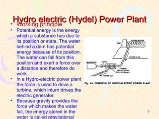 Hydro electric (Hydel) Power Plant
• Working principle
• Potential energy is the energy
  which a substance has due to
  its position or state. The water
  behind a dam has potential
  energy because of its position.
  The water can fall from this
  position and exert a force over
  a distance and therefore do
  work.
• In a Hydro-electric power plant
  the force is used to drive a
  turbine, which inturn drives the
  electric generator.
• Because gravity provides the
  force which makes the water
  fall, the energy stored in the      5

  water is called gravitational
 