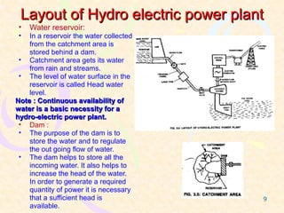 Layout of Hydro electric power plant
 •   Water reservoir:
 •  In a reservoir the water collected
    from the catchment area is
    stored behind a dam.
 • Catchment area gets its water
    from rain and streams.
 • The level of water surface in the
    reservoir is called Head water
    level.
Note : Continuous availability of
water is a basic necessity for a
hydro-electric power plant.
 • Dam :
 • The purpose of the dam is to
    store the water and to regulate
    the out going flow of water.
 • The dam helps to store all the
    incoming water. It also helps to
    increase the head of the water.
    In order to generate a required
    quantity of power it is necessary
    that a sufficient head is            9
    available.
 