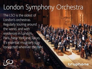 London Symphony Orchestra
The LSO is the oldest of
London’s orchestras.
Regularly touring around
the world, and with
residences in London,
Paris, New York and Tokyo,
it’s essential musicians stay
connected wherever they are.
 