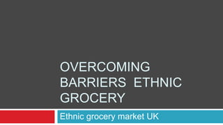 OVERCOMING
BARRIERS ETHNIC
GROCERY
Ethnic grocery market UK
 