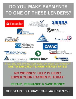 DO YOU MAKE PAYMENTS
TO ONE OF THESE LENDERS?
IF SO, YOU ARE PAYING TOO MUCH ON YOUR CAR PAYMENT
DUE TO BAD CREDIT & HIGH INTEREST RATES!
NO WORRIES! HELP IS HERE!
LOWER YOUR PAYMENTS TODAY!
REPAIR, REFINANCE & SAVE MONEY
GET STARTED TODAY…CALL 443.898.9755
 