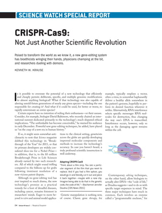 24 Volume 40 Issue 3 | Skeptical Inquirer
[ SCIENCE WATCH SPECIAL REPORT
CRISPR-Cas9:
Not Just Another Scientific Revolution
Poised to transform the world as we know it, a new gene-editing system
has bioethicists wringing their hands, physicians champing at the bit,
and researchers dueling with demons.
KENNETH W. KRAUSE
Is it possible to overstate the potential of a new technology that efficiently
and cheaply permits deliberate, specific, and multiple genomic modifications
to almost anything biological? What if that technology was also capable of
altering untold future generations of nearly any given species—including the one
responsible for creating it? And what if it could be used, for better or worse, to
rapidly exterminate an entire species?
Certain experts have no intention of veiling their enthusiasm—or their unease.
Consider, for example, biologist David Baltimore, who recently chaired an inter-
national summit dedicated primarily to the technology’s much-disputed ethical
implications. “The unthinkable has become conceivable,” he warned his audience
in early December. Powerful new gene-editing techniques, he added, have placed
us “on the cusp of a new era in human history.”
If so, it might seem somewhat anti-
climactic to note that Science magazine
dubbed this technology its “Break-
through of the Year” for 2015, or that
its primary developers are widely con-
sidered shoo-ins for a Nobel Prize—
in addition, that is, to the $3 million
Breakthrough Prize in Life Sciences
already earned by two such research-
ers. All of which might sound trifling
compared to the billions up for grabs
following imminent resolution of a
now-vicious patent dispute.
Although no gene-editing tool has
ever inspired so much drama, the new
technology’s promise as a practical
remedy for a host of dreadful diseases,
including cancer, remains foremost in
researchers’ minds. Eager to move be-
yond in vitro and animal model applica-
tions to the clinical setting, geneticists
across the globe are quickly developing
improved molecular components and
methods to increase the technology’s
accuracy. In case you haven’t heard, a
truly profound scientific insurrection is
well underway.
Adapting CRISPR-Cas9
“Think about a film strip. You see a partic-
ular segment of the film that you want to
replace. And if you had a film splicer, you
would go in and literally cut it out and piece
it back together—maybe with a new clip.
Imagine being able to do that in the genetic
code,thecodeoflife.”—BiochemistJennifer
Doudna (CBS News 2015)
Genetic manipulation is nothing new,
of course. Classic gene therapy, for
example, typically employs a vector,
often a virus, to somewhat haphazardly
deliver a healthy allele somewhere in
the patient’s genome, hopefully to per-
form its desired function wherever it
settles. Alternatively, RNA interference
selects specific messenger RNA mol-
ecules for destruction, thus changing
the way one’s DNA is transcribed.
Interference occurs, however, only so
long as the damaging agent remains
within the cell.
Contemporary editing techniques,
on the other hand, allow biologists to
actually alter DNA—the “code of life,”
as Doudna suggests—and to do so with
specific target sequences in mind. The
three major techniques have much in
common. Each involves an enzyme
called a “programmable nuclease,” for
 