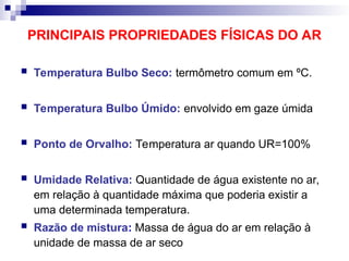 PRINCIPAIS PROPRIEDADES FÍSICAS DO AR
 Temperatura Bulbo Seco: termômetro comum em ºC.
 Temperatura Bulbo Úmido: envolvido em gaze úmida
 Ponto de Orvalho: Temperatura ar quando UR=100%
 Umidade Relativa: Quantidade de água existente no ar,
em relação à quantidade máxima que poderia existir a
uma determinada temperatura.
 Razão de mistura: Massa de água do ar em relação à
unidade de massa de ar seco
 