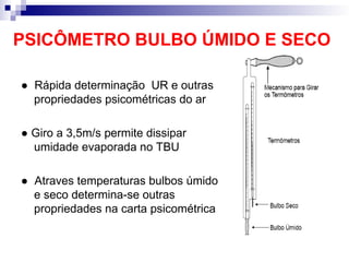 PSICÔMETRO BULBO ÚMIDO E SECO
● Rápida determinação UR e outras
propriedades psicométricas do ar
● Giro a 3,5m/s permite dissipar
umidade evaporada no TBU
● Atraves temperaturas bulbos úmido
e seco determina-se outras
propriedades na carta psicométrica
 