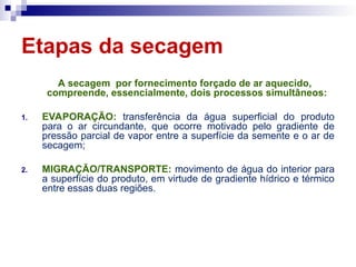 Etapas da secagem
A secagem por fornecimento forçado de ar aquecido,
compreende, essencialmente, dois processos simultâneos:
1. EVAPORAÇÃO: transferência da água superficial do produto
para o ar circundante, que ocorre motivado pelo gradiente de
pressão parcial de vapor entre a superfície da semente e o ar de
secagem;
2. MIGRAÇÃO/TRANSPORTE: movimento de água do interior para
a superfície do produto, em virtude de gradiente hídrico e térmico
entre essas duas regiões.
 
