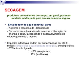 SECAGEM
produtros provenientes do campo, em geral, possuem
umidade inadequada para armazenamento seguro.
 Elevado teor de água contribui para:
- Acelerar o processo de deterioração
- Consumo de substâncias de reservas e liberação de
energia e água, favorecendo o desenvolvimento de
microorganismos e insetos
 Espécies ortodoxas podem ser armazenadas por até 8
meses(sem prejuízo a sua qualidade fisiológica), em temperatura
<25ºC e teor de água de:
11-12% (oleaginosas)
13% (amiláceas)
 