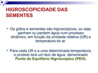 HIGROSCOPICIDADE DAS
SEMENTES
 Os grãos e sementes sâo higroscópicos, ou seja,
ganham ou perdem água num processo
dinâmico, em função da umidade relativa (UR) e
temperatura do ar.
 Para cada UR e a uma determinada temperatura,
o produto terá um teor de água denominado
Ponto de Equilíbrio Higroscópico (PEH).
 