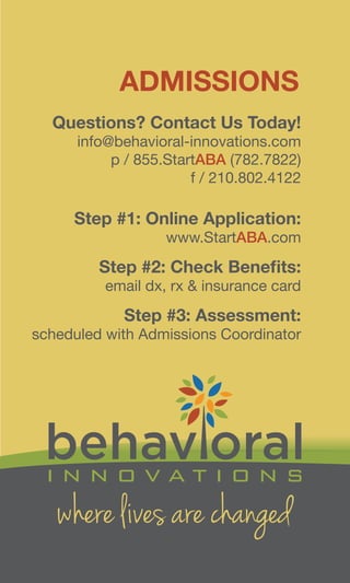 where lives are changed
Questions? Contact Us Today!
info@behavioral-innovations.com
p / 855.StartABA (782.7822)
f / 210.802.4122
Step #1: Online Application:
www.StartABA.com
Step #2: Check Benefits:
email dx, rx & insurance card
Step #3: Assessment:
scheduled with Admissions Coordinator
ADMISSIONS
 