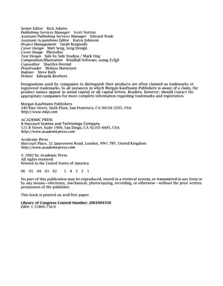 Senior Ediwr Rick Adams
Publishing Services Manager Scott Norton
Assistant Publishing Services Manager Edward Wade
Assistant Acquisitions Editor Karyn Johnson
Project Management Sarah Burgundy
Cover Design Matt Seng, Seng Design
Cover Image Photodisc
Text Design Side by Side Studios / Mark Ong
Composition~Illustration Windfall Software, using ZzTEX
Copyeditor Sharilyn Hovind
Proofreader Melissa Maristuen
Indexer Steve Rath
Printer Edwards Brothers
Designations used by companies to distinguish their products are often claimed as trademarks or
registered trademarks. In all instances in which Morgan Kaufmann Publishers is aware of a claim, the
product names appear in initial capital or all capital letters. Readers, however, should contact the
appropriate companies for more complete information regarding trademarks and registration.
Morgan Kaufmann Publishers
340 Pine Street, Sixth Floor, San Francisco, CA 94104-3205, USA
http://www, mkp.com
ACADEMIC PRESS
A Harcourt Science and Technology Company
525 B Street, Suite 1900, San Diego, CA 92101-4495, USA
http://www.academicpress.com
Academic Press
Harcourt Place, 32 Jamestown Road, London, NWl 7BY, United Kingdom
http://www.academicpress.com
92002 by Academic Press
All rights reserved
Printed in the United States of America
06 05 04 03 02 5 4 3 2 1
No part of this publication may be reproduced, stored in a retrieval system, or transmitted in any form or
by any means--electronic, mechanical, photocopying, recording, or otherwise--without the prior written
permission of the publisher.
This book is printed on acid-free paper.
Library of Congress Control Number: 2001094350
ISBN: 1-55860-736-6
 