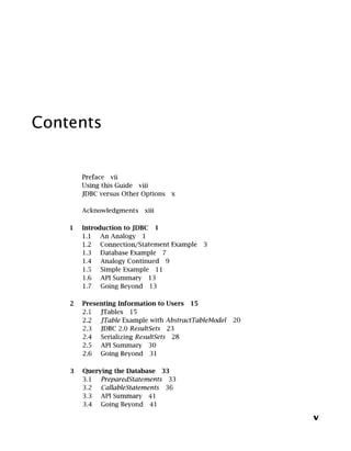 Contents
Preface vii
Using this Guide viii
JDBC versus Other Options x
Acknowledgments xiii
Introduction to JDBC 1
1.1 An Analogy 1
1.2 Connection/Statement Example 3
1.3 Database Example 7
1.4 Analogy Continued 9
1.5 Simple Example 11
1.6 API Summary 13
1.7 Going Beyond 13
Presenting Information to Users
2.1
2.2
2.3
2.4
2.5
2.6
15
JTables 15
JTable Example with AbstractTableModel
JDBC 2.0 ResultSets 23
Serializing ResultSets 28
API Summary 30
Going Beyond 31
Querying the Database 33
3.1 PreparedStatements 33
3.2 CallableStatements 36
3.3 API Summary 41
3.4 Going Beyond 41
20
V
 
