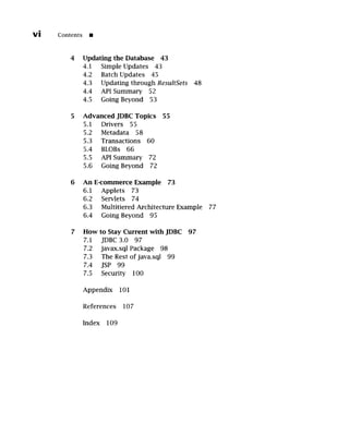 vi Contents []
4 Updating the Database 43
4.1 Simple Updates 43
4.2 Batch Updates 45
4.3 Updating through ResultSets 48
4.4 API Summary 52
4.5 Going Beyond 53
5 Advanced JDBC Topics 55
5.1 Drivers 55
5.2 Metadata 58
5.3 Transactions 60
5.4 BLOBs 66
5.5 API Summary 72
5.6 Going Beyond 72
6 An E-commerce Example 73
6.1 Applets 73
6.2 Servlets 74
6.3 Multitiered Architecture Example 77
6.4 Going Beyond 95
7 How to Stay Current with JDBC 97
7.1 JDBC3.0 97
7.2 javax.sql Package 98
7.3 The Rest ofjava.sql 99
7.4 JSP 99
7.5 Security 100
Appendix 101
References 107
Index 109
 