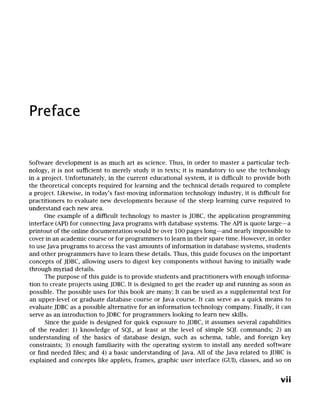 Preface
Software development is as much art as science. Thus, in order to master a particular tech-
nology, it is not sufficient to merely study it in texts; it is mandatory to use the technology
in a project. Unfortunately, in the current educational system, it is difficult to provide both
the theoretical concepts required for learning and the technical details required to complete
a project. Likewise, in today's fast-moving information technology industry, it is difficult for
practitioners to evaluate new developments because of the steep learning curve required to
understand each new area.
One example of a difficult technology to master is JDBC, the application programming
interface (API) for connecting Java programs with database systems. The API is quote large--a
printout of the online documentation would be over 100 pages long--and nearly impossible to
cover in an academic course or for programmers to learn in their spare time. However, in order
to use Java programs to access the vast amounts of information in database systems, students
and other programmers have to learn these details. Thus, this guide focuses on the important
concepts of JDBC, allowing users to digest key components without having to initially wade
through myriad details.
The purpose of this guide is to provide students and practitioners with enough informa-
tion to create projects using JDBC. It is designed to get the reader up and running as soon as
possible. The possible uses for this book are many: It can be used as a supplemental text for
an upper-level or graduate database course or Java course. It can serve as a quick means to
evaluate JDBC as a possible alternative for an information technology company. Finally, it can
serve as an introduction to JDBC for programmers looking to learn new skills.
Since the guide is designed for quick exposure to JDBC, it assumes several capabilities
of the reader: 1) knowledge of SQL, at least at the level of simple SQL commands; 2) an
understanding of the basics of database design, such as schema, table, and foreign key
constraints; 3) enough familiarity with the operating system to install any needed software
or find needed files; and 4) a basic understanding of Java. All of the Java related to JDBC is
explained and concepts like applets, frames, graphic user interface (GUI), classes, and so on
vii
 