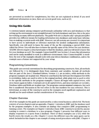 viii Preface m
are presented as needed for completeness, but they are not explained in detail. If you need
additional information on Java, there are several good texts, such as [2].
Using this Guide
A common lament among computer professionals unfamiliar with Java and databases is that
setting up the environment is not straightforward. For both databases and Java, this is the price
for working on many different platforms. The guide Web site (cs.baylor.edu/~speegle/pockjdbc)
provides two different means for loading information into databases and some basic informa-
tion on making a system work with JDBC. However, not all systems are covered. It is important
to have access to individuals or reference materials for needed configuration information.
Specifically, you will need to know the name of the jar file containing a special JDBC class
called the Driver. You will also have to know the specific name of the Driver for your database.
All JDBC drivers require a structured name to find the database, and you will need to know this
for your database as well. The example ConnectionJDBC (see Section 1.2) uses this information
and can be easily modified to work in a different environment. Once ConnectionJDBC is modi-
fied, the rest of the examples should work with your driver/database combination, unless the
example uses a feature not supported by your setup.
Programming Conventions
This guide uses several conventions for describing programming constructs. First, all methods
are followed by () to distinguish them from constants and variables. Second, all methods
that are part of the Java 2 Standard Edition, Version 1.3, are in italics, while methods in the
program examples are in plain text. Whenever a method in the Software Development Kit (SDK)
is overridden, italics are used to refer to the original method, while plain text is used to refer
to the specific methods in the program examples. Classes all begin with capital letters, with
Java classes again in italics. Constants are in all capital letters, and Java constants are in italics.
Database tables and fields are in plain type. The programs contain minimal comments, but each
line is numbered. Discussion in the text refers to the line numbers for easy reference. This is
intentional, as some of the constructs used in the examples need significant explanation and
should not be used without careful consideration of the issues.
Chapter Overview
All of the examples in this guide are motivated by a video rental business called eVid. The book
consists of seven chapters and an appendix. Chapter I introduces JDBC and the database used
by the program examples. It also contains an analogy that compares JDBC programming to
running a store. The examples in Chapter 1 introduce basic JDBC constructs needed by anyone
wanting to connect a database to a Java program. Chapter 2 presents four different ways to
display responses to a query from a database. Three of these examples use a GUI, while the
fourth stores the results as a file. Chapter 3 covers the different ways the same query can be
asked. Included in this chapter is an example of using stored procedures with JDBC. Chapter 4
 