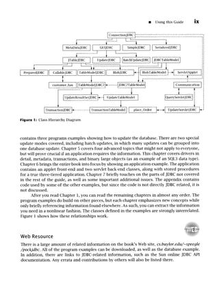 [] Using this Guide ix
ConnectionJDBC[.~Sg5.~.~55-SZ.g.;g-.~-..-...~-Z.55.~-.;5:5.~5-.~5.~:55.~:5555
I - I I
i ....... ' § ,
[ MetaDataJDBC11 GUIJDBC II SimpleJDBC 1[ SerializedJDBC]
JTableJDBC II UpdateJDBC IlBatchUpdateJDBCl
[JDBCTableModel
]
i i
§ ' ................ ........................
] PreparedJDBCII CallableJDBC IITableModelJDBC
I] BlobJDBC ~-I[ BlobTableModel1--~ ServletApplet, 1:::
i l . . . . . . . . . . . . . . . . . . . . . . . . . . . . : ...........
customer_has......
]lZableModelJDBC2~...... tJDBC2TableModel] ]Communication I
T :
]UpdateResultSetJDBC~-~UpdateTableModel] ]QueryServletJDBC]i
l i
ITransacti~ ~"......... -ITransacti~176 II place_Order ~......,~ UpdateServletJDBC ~
Figure !: Class Hierarchy Diagram
contains three programs examples showing how to update the database. There are two special
update modes covered, including batch updates, in which many updates can be grouped into
one database update. Chapter 5 covers four advanced topics that might not apply to everyone,
but will prove crucial if an application requires the information. This chapter covers drivers in
detail, metadata, transactions, and binary large objects (as an example of an SQL3 data type).
Chapter 6 brings the entire book into focus by showing an application example. The application
contains an applet front-end and two servlet back-end classes, along with stored procedures
for a true three-tiered application. Chapter 7 briefly touches on the parts of JDBC not covered
in the rest of the guide, as well as some important additional issues. The appendix contains
code used by some of the other examples, but since the code is not directly JDBC related, it is
not discussed.
After you read Chapter 1, you can read the remaining chapters in almost any order. The
program examples do build on other pieces, but each chapter emphasizes new concepts while
only briefly referencing information found elsewhere. As such, you can extract the information
you need in a nonlinear fashion. The classes defined in the examples are strongly interrelated.
Figure 1 shows how these relationships work.
Web Resource
There is a large amount of related information on the book's Web site, cs.baylor.edu/~speegle
/pockjdbc. All of the program examples can be downloaded, as well as the database example.
In addition, there are links to JDBC-related information, such as the Sun online JDBC API
documentation. Any errata and contributions by others will also be listed there.
 