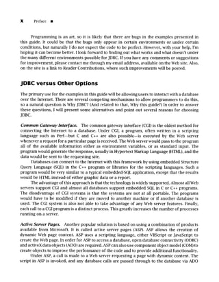 X Preface []
Programming is an art, so it is likely that there are bugs in the examples presented in
this guide. It could be that the bugs only appear in certain environments or under certain
conditions, but naturally I do not expect the code to be perfect. However, with your help, I'm
hoping it can become better. I look forward to finding out what works and what doesn't under
the many different environments possible for JDBC. If you have any comments or suggestions
for improvement, please contact me through my email address, available on the Web site. Also,
on the site is a link to Reader Contributions, where such improvements will be posted.
JDBC versus Other Options
The primary use for the examples in this guide will be allowing users to interact with a database
over the Internet. There are several competing mechanisms to allow programmers to do this,
so a natural question is Why JDBC? (And related to that, Why this guide?) In order to answer
these questions, I will present some alternatives and point out several reasons for choosing
JDBC.
Common Gateway Interface. The common gateway interface (CGI) is the oldest method for
connecting the Internet to a database. Under CGI, a program, often written in a scripting
language such as Perl--but C and C++ are also possible--is executed by the Web server
whenever a request for a particular page is received. The Web server would pass to the program
all of the available information either as environment variables, or as standard input. The
program would generate the response, usually in Hypertext Markup Language (HTML), and the
data would be sent to the requesting site.
Databases can connect to the Internet with this framework by using embedded Structure
Query Language (SQL) in the C++ program or libraries for the scripting languages. Such a
program would be very similar to a typical embedded-SQL application, except that the results
would be HTML instead of either graphic data or a report.
The advantage of this approach is that the technology is widely supported. Almost all Web
servers support CGI and almost all databases support embedded SQL in C or C++ programs.
The disadvantage of CGI systems is that the systems are not at all portable. The programs
would have to be modified if they are moved to another machine or if another database is
used. The CGI system is also not able to take advantage of any Web server features. Finally,
each call to a CGI program is a distinct process. This greatly increases the number of processes
running on a server.
Active Server Pages. Another popular solution is based on using a combination of products
available from Microsoft. It is called active server pages (ASP). ASP allows the creation of
dynamic Web page content. ASP uses a scripting language, either VBScript or JavaScript to
create the Web page. In order for ASP to access a database, open database connectivity (ODBC)
and activeX data objects (ADO) are required. ASP can also use component object model (COM)to
create objects to improve the performance of the code and to provide additional functionality.
Under ASP, a call is made to a Web server requesting a page with dynamic content. The
script in ASP is invoked, and any database calls are passed through to the database via ADO
 