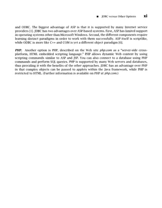 [] JDBCversus Other Options xi
and ODBC. The biggest advantage of ASP is that it is supported by many Internet service
providers [1]. JDBC has two advantages over ASP-based systems. First, ASP has limited support
in operating systems other than Microsoft Windows. Second, the different components require
learning distinct paradigms in order to work with them successfully. ASP itself is scriptlike,
while ODBC is more like C++ and COM is yet a different object paradigm [6].
PHP. Another option is PHP, described on the Web site php.com as a "server-side cross-
platform, HTML embedded scripting language." PHP allows dynamic Web content by using
scripting commands similar to ASP and JSP. You can also connect to a database using PHP
commands and perform SQL queries. PHP is supported by many Web servers and databases,
thus providing it with the benefits of the other approaches. JDBC has an advantage over PHP
in that complex objects can be passed to applets within the Java framework, while PHP is
restricted to HTML. (Further information is available on PHP at php.com.)
 
