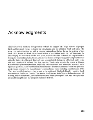 Acknowledgments
This work would not have been possible without the support of a large number of people.
First and foremost, I want to thank my wife, Laura, and my children, Mark and Erica, who
were very patient putting up with a grumpy husband and father during the writing of this
book. Next, I want to thank the technical editor of the Pocket Series, Dr. Jeff Donahoo, for
encouraging me to write it in the first place. I would also like to thank the Department of
Computer Science faculty (cs.baylor.edu) and the School of Engineering and Computer Science
at Baylor University. Much of this work was accomplished during my sabbatical, and I could
not have completed it without that time to write. Thanks also goes to the people at Morgan
Kaufmann for publishing the book, especially Karyn Johnson, who had to put up with a lot of
ignorant questions. And I want to thank the Texas-Life Insurance Company, which has provided
projects and resources for students in my senior database class, including recent ones on JDBC.
They also provided resources that helped in the writing of this book. Finally, I want to thank
the reviewers, Guillermo Francia, Vijay Kumar, Paul Fortier, Salih Yurttas, Robert Brunner, Bill
Grosky, and Bharat Sharma, as well as the students already using this text, who have provided
invaluable insights into the program examples it offers.
xiii
 