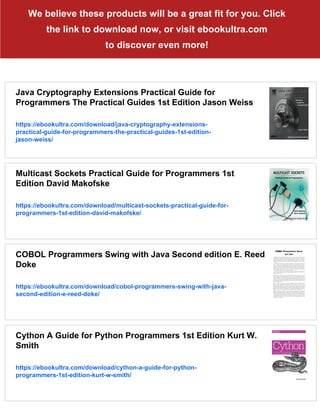 We believe these products will be a great fit for you. Click
the link to download now, or visit ebookultra.com
to discover even more!
Java Cryptography Extensions Practical Guide for
Programmers The Practical Guides 1st Edition Jason Weiss
https://ebookultra.com/download/java-cryptography-extensions-
practical-guide-for-programmers-the-practical-guides-1st-edition-
jason-weiss/
Multicast Sockets Practical Guide for Programmers 1st
Edition David Makofske
https://ebookultra.com/download/multicast-sockets-practical-guide-for-
programmers-1st-edition-david-makofske/
COBOL Programmers Swing with Java Second edition E. Reed
Doke
https://ebookultra.com/download/cobol-programmers-swing-with-java-
second-edition-e-reed-doke/
Cython A Guide for Python Programmers 1st Edition Kurt W.
Smith
https://ebookultra.com/download/cython-a-guide-for-python-
programmers-1st-edition-kurt-w-smith/
 