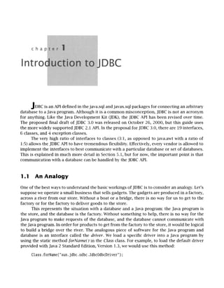 JDBC is an API defined in the java.sql and
javax.sql packages for connecting an arbitrary
database to a Java program. Although it is a common misconception, JDBC is not an acronym
for anything. Like the Java Development Kit (JDK), the JDBC API has been revised over time.
The proposed final draft of JDBC 3.0 was released on October 26, 2000, but this guide uses
the more widely supported JDBC 2.1 API. In the proposal for JDBC 3.0, there are 19 interfaces,
6 classes, and 4 exception classes.
The very high ratio of interfaces to classes (3:1, as opposed to java.awt with a ratio of
1:5) allows the JDBC API to have tremendous flexibility. Effectively, every vendor is allowed to
implement the interfaces to best communicate with a particular database or set of databases.
This is explained in much more detail in Section 5.1, but for now, the important point is that
....... ~t~,~ with a a~t~, .....
..... ao,_ ,_~,.be handled by the JDBC API.
~_ u lilliil.~iii~_ ~ tiull
1.1 An Analogy
One of the best ways to understand the basic workings of JDBC is to consider an analogy. Let's
suppose we operate a small business that sells gadgets. The gadgets are produced in a factory,
across a river from our store. Without a boat or a bridge, there is no way for us to get to the
factory or for the factory to deliver goods to the store.
This represents the situation with a database and a Java program: the Java program is
the store, and the database is the factory. Without something to help, there is no way for the
Java program to make requests of the database, and the database cannot communicate with
the Java program. In order for products to get from the factory to the store, it would be logical
to build a bridge over the river. The analogous piece of software for the Java program and
database is an interface called the driver. We load a specific driver into a Java program by
using the static method forName() in the Class class. For example, to load the default driver
provided with Java 2 Standard Edition, Version 1.3, we would use this method:
Class. forName(" sun. jdbc. odbc. JdbcOdbcDriver") ;
 