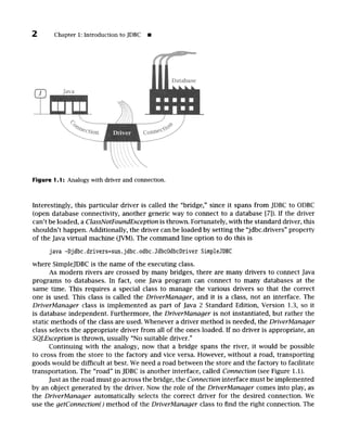 2 Chapter 1: Introduction to JDBC I
Figure I. 1: Analogy with driver and connection.
Interestingly, this particular driver is called the "bridge," since it spans from JDBC to ODBC
(open database connectivity, another generic way to connect to a database [7]). If the driver
can't be loaded, a ClassNotFoundExceptionis thrown. Fortunately, with the standard driver, this
shouldn't happen. Additionally, the driver can be loaded by setting the "jdbc.drivers" property
of the Java virtual machine (JVM). The command line option to do this is
java -Djdbc.drivers=sun, jdbc.odbc.JdbcOdbcDriver SimpleJDBC
where SimpleJDBC is the name of the executing class.
As modern rivers are crossed by many bridges, there are many drivers to connect Java
programs to databases. In fact, one Java program can connect to many databases at the
same time. This requires a special class to manage the various drivers so that the correct
one is used. This class is called the DriverManager, and it is a class, not an interface. The
DriverManager class is implemented as part of Java 2 Standard Edition, Version 1.3, so it
is database independent. Furthermore, the DriverManager is not instantiated, but rather the
static methods of the class are used. Whenever a driver method is needed, the DriverManager
class selects the appropriate driver from all of the ones loaded. If no driver is appropriate, an
SQLException is thrown, usually "No suitable driver."
Continuing with the analogy, now that a bridge spans the river, it would be possible
to cross from the store to the factory and vice versa. However, without a road, transporting
goods would be difficult at best. We need a road between the store and the factory to facilitate
transportation. The "road" in JDBC is another interface, called Connection(see Figure 1.1).
Just as the road must go across the bridge, the Connectioninterface must be implemented
by an object generated by the driver. Now the role of the DriverManager comes into play, as
the DriverManager automatically selects the correct driver for the desired connection. We
use the getConnection()method of the DriverManager class to find the right connection. The
 