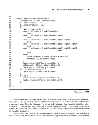 m 1.2 Connection/Statement Example
54
55
56
57
58
59
60
61
62
63
64
65
66
67
68
69
70
71
72
73
74
75
76
77
78
79
80
81
82
83
84
85
86
87
public static void main(String args[]) {
ConnectionJDBC CJ = new ConnectionJDBC();
Connection dbConnect = null;
Statement dbStatement = null;
try {
switch (args.length) {
case 0 : dbConnect = CJ.makeConnection();
break;
case 1 : dbConnect = CJ.makeConnection(args[O]);
break;
case 2 : dbConnect = CJ.makeConnection(args[O],args[l]);
break;
case 3 : dbConnect = CJ.makeConnection(args[O],args[l],args[2]);
break;
case 4 : dbConnect = CJ.makeConnection(args[O],args[l],args[2],
args[3]);
break;
default :
System.out.println("Using the default driver");
dbConnect = CJ.makeConnection();
}
System.out.println("Made a connection!");
dbStatement = dbConnect.createStatement();
System.out.println("Made a statement!");
} catch (SQLException sqlex) {
System.out.println(sqlex.getMessage());
}
finally {
CJ.closeConnection(dbConnect,dbStatement);
System.out.println("Closed the connection.");
}
ConnectionJDBC
The five versions of makeConnection() are in lines 5-45. Each of the five methods calls
the getConnection()method. In the first three cases (lines 12, 17, and 27), the method receives
a parameter describing the database. For the default database, this string is jdbc:odbe:jdbc_
book (line 12). In all other cases, the string is passed in as a parameter. The documentation with
a JDBC driver should contain the specifications for this string, and additional information can
be found in Section 5.1.
In the other two calls to the getConnection()method (lines 33 and 44), in addition to
the database URL, the method accepts a username and password to be sent to the database.
 
