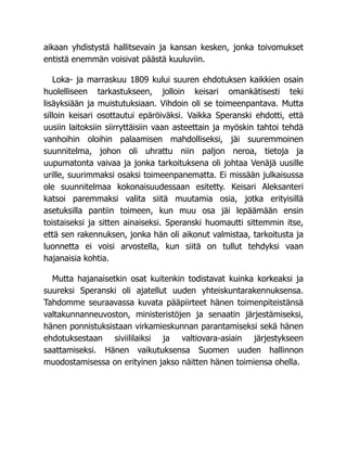 aikaan yhdistystä hallitsevain ja kansan kesken, jonka toivomukset
entistä enemmän voisivat päästä kuuluviin.
Loka- ja marraskuu 1809 kului suuren ehdotuksen kaikkien osain
huolelliseen tarkastukseen, jolloin keisari omankätisesti teki
lisäyksiään ja muistutuksiaan. Vihdoin oli se toimeenpantava. Mutta
silloin keisari osottautui epäröiväksi. Vaikka Speranski ehdotti, että
uusiin laitoksiin siirryttäisiin vaan asteettain ja myöskin tahtoi tehdä
vanhoihin oloihin palaamisen mahdolliseksi, jäi suuremmoinen
suunnitelma, johon oli uhrattu niin paljon neroa, tietoja ja
uupumatonta vaivaa ja jonka tarkoituksena oli johtaa Venäjä uusille
urille, suurimmaksi osaksi toimeenpanematta. Ei missään julkaisussa
ole suunnitelmaa kokonaisuudessaan esitetty. Keisari Aleksanteri
katsoi paremmaksi valita siitä muutamia osia, jotka erityisillä
asetuksilla pantiin toimeen, kun muu osa jäi lepäämään ensin
toistaiseksi ja sitten ainaiseksi. Speranski huomautti sittemmin itse,
että sen rakennuksen, jonka hän oli aikonut valmistaa, tarkoitusta ja
luonnetta ei voisi arvostella, kun siitä on tullut tehdyksi vaan
hajanaisia kohtia.
Mutta hajanaisetkin osat kuitenkin todistavat kuinka korkeaksi ja
suureksi Speranski oli ajatellut uuden yhteiskuntarakennuksensa.
Tahdomme seuraavassa kuvata pääpiirteet hänen toimenpiteistänsä
valtakunnanneuvoston, ministeristöjen ja senaatin järjestämiseksi,
hänen ponnistuksistaan virkamieskunnan parantamiseksi sekä hänen
ehdotuksestaan siviililaiksi ja valtiovara-asiain järjestykseen
saattamiseksi. Hänen vaikutuksensa Suomen uuden hallinnon
muodostamisessa on erityinen jakso näitten hänen toimiensa ohella.
 