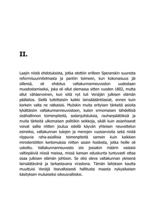 II.
Laajin niistä ehdotuksista, jotka otettiin erilleen Speranskin suuresta
reformisuunnitelmasta ja pantiin toimeen, kun kokonaisuus jäi
sillensä, oli ehdotus valtakunnanneuvoston uudestaan
muodostamiseksi, joka oli ollut olemassa sitten vuoden 1802, mutta
ollut vähäarvoinen, kun siitä nyt tuli Venäjän julkisen elämän
päälaitos. Siellä tutkittaisiin kaikki lainsäädäntöasiat, ennen kuin
korkein valta ne ratkaisisi. Myöskin muita erityisen tärkeitä asioita
lykättäisiin valtakunnanneuvostoon, kuten erinomaisen tähdellisiä
sisähallinnon toimenpiteitä, sodanjulistuksia, rauhanpäätöksiä ja
muita tärkeitä ulkomaisen politiikin seikkoja, sikäli kuin asianhaarat
voivat sallia niitten joutua edellä käyvän yhteisen neuvottelun
esineiksi, valtakunnan tulojen ja menojen vuosiarvioita sekä niistä
riippuvia raha-asiallisia toimenpiteitä samoin kuin kaikkien
ministeriöitten kertomuksia niitten asiain hoidosta, jotka heille oli
uskottu. Valtakunnanneuvosto siis jossakin määrin vastaisi
valtiopäiviä niissä maissa, missä kansan eduskunta tuntuvasti ottaa
osaa julkisen elämän johtoon. Se olisi oleva valtakunnan yleisenä
lainsäätävänä ja tarkastavana virastona. Tämän laitoksen kautta
muuttuisi Venäjä itsevaltaisesti hallitusta maasta nykyaikaisen
käsityksen mukaiseksi oikeusvaltioksi.
 
