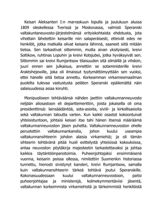 Keisari Aleksanteri I:n marraskuun lopulla ja joulukuun alussa
1809 oleskellessa Tverissä ja Moskovassa, valmisti Speranski
valtakuntaneuvosto-järjestelmänsä erityiskohtaista ehdotusta, jota
vihottain lähetettiin keisarille niin salaperäisesti, etteivät edes ne
henkilöt, jotka matkalla olivat keisaria lähinnä, saaneet siitä mitään
tietoa. Sen tarkastivat sittemmin, mutta aivan yksityisesti, kreivi
Soltikow, ruhtinas Lopuhin ja kreivi Kotsjubei, jotka hyväksyivät sen.
Sittemmin sai kreivi Rumjantsow tilaisuuden sitä silmäillä ja vihdoin,
juuri ennen sen julkaisua, annettiin se sotaministerille kreivi
Araktshejewille, joka oli ilmaissut tyytymättömyyttään sen vuoksi,
ettei hänelle siitä tietoa annettu. Korkeamman virkamiesmaailman
puolelta tulevaa vastustusta peläten Speranski epäilemättä näin
salaisuudessa asiaa kiiruhti.
Monipuoliseen tehtäväänsä nähden jaettiin valtakunnanneuvosto
neljään aliosastoon eli departtementtiin, joista jokaisella oli oma
presidenttinsä: lainsäädäntöä, sota-asioita, siviili- ja kirkollisasioita
sekä valtakunnan taloutta varten. Kun kaikki osastot kokoontuivat
yhteisistuntoon, johtaisi keisari itse tahi hänen itsensä määräämä
valtakunnanneuvoston jäsen puhetta. Valtakunnanneuvoston ohelle
perustettiin valtakunnankanslia, johon kuului useampia
valtakunnansihteerin johdon alaisia virkamiehiä; ja oli tämän
sihteerin tehtävänä pitää huoli esittelystä yhteisissä kokouksissa,
antaa neuvoston pöytäkirja majesteetin tarkastettavaksi ja johtaa
kaikkia täytäntöönpanotoimia. Puheenjohtajaksi ensimmäisenä
vuonna, keisarin poissa ollessa, nimitettiin Suomenkin historiassa
tunnettu, hienosti sivistynyt kansleri, kreivi Rumjantsow, samalla
kuin valtakunnansihteerin tärkeä tehtävä joutui Speranskille.
Kokonaisuudessaan kuului valtakunnanneuvostoon, paitsi
puheenjohtajaa ja ministerejä, kolmekymmentäviisi jäsentä,
valtakunnan korkeimmista virkamiehistä ja tärkeimmistä henkilöistä
 