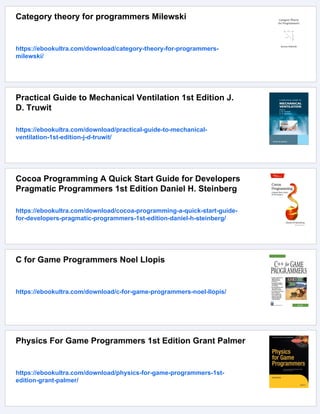 Category theory for programmers Milewski
https://ebookultra.com/download/category-theory-for-programmers-
milewski/
Practical Guide to Mechanical Ventilation 1st Edition J.
D. Truwit
https://ebookultra.com/download/practical-guide-to-mechanical-
ventilation-1st-edition-j-d-truwit/
Cocoa Programming A Quick Start Guide for Developers
Pragmatic Programmers 1st Edition Daniel H. Steinberg
https://ebookultra.com/download/cocoa-programming-a-quick-start-guide-
for-developers-pragmatic-programmers-1st-edition-daniel-h-steinberg/
C for Game Programmers Noel Llopis
https://ebookultra.com/download/c-for-game-programmers-noel-llopis/
Physics For Game Programmers 1st Edition Grant Palmer
https://ebookultra.com/download/physics-for-game-programmers-1st-
edition-grant-palmer/
 