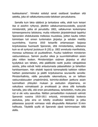 loukkauksena". Viimeksi esitetyt sanat osottavat tavallaan sitä
aatetta, joka oli valtakuntaneuvosto-laitoksen perustuksena.
Samalla kuin lakia säätävä ja tarkastava valta, sikäli kuin keisari
itse ei asioihin ryhtynyt, jätettiin valtakunnanneuvostolle, pysyivät
ministeristöt, jotka oli perustettu 1802, valtakunnan korkeimpina
toimeenpanevina laitoksina; mutta niittenkin järjestelmässä tapahtui
Speranskin ehdotuksesta melkoisia muutoksia, joitten kautta niitten
toimintaan tuli ennen tuntematon järjestys ja selvään mietitty
suunnitelma. Vuonna 1810 keisarille antamassaan laajassa
kirjoituksessa huomautti Speranski, että ministerilaitos, sellaisena
kuin se oli syntynyt joulukuun 8 (20) p. 1802 annetusta manifestista,
monessa suhteessa oli puutteellinen. Puuttui todellinen ministerien
vastuunalaisuus. Samoin puuttui oikea ja suunnitelmallinen asiain
jako niitten kesken. Ministeristöjen sisäinen järjestys ei ollut
tyydyttävä sen tähden, että päälliköitä rasitti joukko vähäpätöisiä
asioita, jotka estivät heitä antautumasta pääasiallisten ja tärkeitten
harkitsemiseen. Hän ehdotti tepsiviä toimenpiteitä kaikkien näitten
haittain poistamiseksi ja päätti kirjoituksensa seuraavilla sanoilla:
Ministerihallinto, näille perusteille rakennettuna, se on laillisen
vastuunalaisuuden ympäröimänä, toiminta-aloilleen jaettuna asiain
luonnollisen yhteyden mukaan ja asetusten ohjaamana, on
vaikuttava voimakkaasti ja arvokkaasti ja oleva sillä korkealla
kannalla, jota sillä, sitä ensin perustettaessa, tarkoitettiin, mutta jota
nyt ei ole voitu saavuttaa. Näitten periaatteitten mukaisesti valmisti
Speranski vuosina 1810-1811 erityisiä, ministeristöjä koskevia
asetuksia, joita aina on kiitetty oivallisiksi lakitöiksi ja jotka
pääasiassa pysyivät voimassa vielä alkupuolella Aleksanteri II:nkin
hallitusta. Täydellä syyllä oli Speranski ylpeä toiminnastaan tällä
alalla.
 