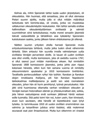 Kolmas ala, mihin Speranski tahtoi luoda uuden järjestyksen, oli
oikeuslaitos. Hän huomasi, että senaatissa, joka oli ollut olemassa
Pietari suuren ajoilta, mutta jolla ei ollut mitään määrättyä
tarkoitusta tahi toiminta-alaa, oli virasto, jonka voi muodostaa
valtakunnan oikeudenkäytön keskukseksi. Hän tahtoi samalla erottaa
hallinnollisen oikeudenkäyttämisen siviilisestä ja valmisti
suunnitelman siinä tarkoituksessa; mutta monet senaatin jäsenistä
tekivät vastaväitteitä ja tähdellinen asia lykkääntyi Speranskin
kukistukseen saakka, jonka jälkeen hänen ehdotuksensa jäi sillensä.
Näitten suurien yritysten ohella harrasti Speranski muita
erityisluontoisempia tehtäviä, mutta jotka tuskin olivat vähemmän
tärkeitä. Siten antautui hän suurella innolla valmistamaan uutta
siviililakia Venäjän porvariston oloille. Jo kauan oli uuden siviililain
asia ollut vireillä, mutta komissiooni, joka oli asetettu vuonna 1767,
ei ollut saanut juuri mitään mainittavaa aikaan. Nyt nimitettiin
Speranski 1808 komissioonin jäseneksi, jonka johto pian riippui
kokonaan hänestä, sitten kuin hän samana vuonna oli nimitetty
oikeusministerin apulaiseksi ja 1810 komissioonin tirehtöriksi.
Tavallisella pontevuudellaan ryhtyi hän työhön. Ranskan ja Ranskan
olojen innokkaana ihailijana, piti hän Ranskan Napoleonin
lakikokoelmaa mallikelpoisena ja asetti sen sekä roomalaisen
oikeuden, johon hän oli hyvin perehtynyt, työnsä perustukseksi. Hän
jätti siinä huomioonsa ottamatta vanhan venäläisen oikeuden ja
Venäjän kansan historiallisen elämän ja yhteiskunnalliset olot, seikka,
jota hänen vastustajansa eivät suinkaan jättäneet häntä vastaan
esille tuomatta. Sitä paitsi toimi hän nyt, kuten usein, liian kiireisesti,
aivan kuin aavistaen, että hänellä oli käytettävänä vaan lyhyt
työaika. Jo tammikuussa 1810 oli uuden siviililain ensimmäinen osa
valmiina ja keisarillinen julistus antoi tiedoksi, että molemmat
seuraavat osat pian ilmaantuisivat. Mutta kun sittemmin eri virastot
 