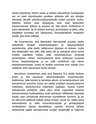 teosta tarkastivat, tehtiin useita ja osittain oikeutettuja muistutuksia
sen eri osain itsenäisyyden puutteen johdosta tahi sen Venäjän
olemassa olevalle yhteiskuntajärjestykselle oudon luonteen vuoksi.
Kaikkien kolmen osan tarkastusta kesti vielä Speranskin
kukistumisenkin jälkeen ja seuraus oli, että hänen siviililakinsa ei
tullut käytäntöön. Se oli loistava luonnos, jommoiseksi se jäikin, ollen
tekijälleen kunniaksi sen valistuneen, ihmisystävällisen hengenkin
kautta, joka siinä vallitsee.
Me huomaamme, että Speranskin harrastukset suureksi osaksi
tarkoittivat Venäjän virkamieslaitoksen ja oikeussuhteitten
parantamista, joilla aloilla valtakunnan järjestys oli heikoin, mutta
sitä tehdessään hän näki, että kaikki lait ja asetukset olivat turhat
eivätkä vaikuttaisi mitään, jollei virkamieskunnan sivistystä
parannettaisi. Hänen toimenpiteensä tässä suhteessa kuvaavat
h£nen käsityskantaansa ja on niillä merkillinen sija hänen
elämänhistoriassaan, koska ne kenties enemmän kuin mikään muu
selittävät vihan kasvamisen häntä vastaan.
Hovivirkain omistaminen antoi aina Katariina II:n ajoilta korkean
arvon ja sitä seuraavan ylenemisoikeuden virkamiesuralla.
Aatelismies, jolla kenties jo kehdosta alkaen oli kamarijunkkarin tahi
kamariherran arvonimi, kuului sen ohella arvoltaan kamarijunkkarina
viidenteen, kamariherrana neljänteen luokkaan. Nuoret miehet
vaikuttavista perheistä, jotka siten olivat vapautetut kaikesta
tulevaisuutensa huolenpidosta, eivät useinkaan välittäneet vakavasta
työstä, vaan antautuivat yksinomaan seuraelämän hommiin, ja jos
he sittemmin päättivät todella ryhtyä virkaan, saivat he, vaikka olivat
kokemattomia ja vailla virkamiessivistystä ja pintapuolisesti
ranskalaiseen tapaan kasvatettuja, useinkin arvonsa tähden
korkeimmat paikat alempiarvoisia syrjään sysäämällä ja hallinnon
 