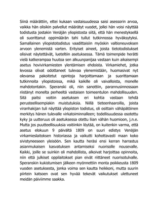 Siinä määrättiin, ettei kukaan vastaisuudessa saisi asessorin arvoa,
vaikka hän olisikin palvellut määrätyt vuodet, jollei hän voisi näyttää
todistusta jostakin Venäjän yliopistosta siitä, että hän menestyksellä
oli suorittanut oppimäärän tahi tullut tutkinnossa hyväksytyksi.
Samallainen yliopistotodistus vaadittaisiin myöskin valtioneuvoksen
arvoon ylenemistä varten. Erityiset aineet, joista tietotodistukset
olisivat näytettävät, lueteltiin asetuksessa. Tämä toimenpide herätti
vielä katkerampaa huutoa sen alkuunpanijaa vastaan kuin aikaisempi
asetus hovivirkamiesten ylentämisen ehdoista. Virkamiehet, jotka
levossa olivat odottaneet tulevaa ylenemistään, huomasivat nyt
olevansa pakoitetut opintoja harjoittamaan ja suorittamaan
tutkinnoita yliopistoissa, mikä kaikille oli vaivalloista, monelle
mahdotontakin. Speranski oli, niin sanottiin, parannusinnossaan
riistänyt monelta perheeltä vastaisen toimeentulon mahdollisuuden.
Sitä paitsi voitiin asetuksen eri kohtia vastaan tehdä
perusteellisempiakin muistutuksia. Niillä tieteenhaaroilla, joista
viranhakijan tuli näyttää yliopiston todistus, oli osittain vähäpätöinen
merkitys hänen tulevalle virkatoiminnalleen; todellisuudessa osotettu
kyky ja uutteruus oli asetuksessa otettu liian vähän huomioon, j.n.e.
Mutta jos puutteellisuuksia voitiinkin löytää, on kuitenkin varma, että
asetus elokuun 9 päivältä 1809 on suuri edistys Venäjän
virkamieslaitoksen historiassa ja vaikutti kohottavasti maan koko
sivistyneeseen yleisöön. Sen kautta heräsi ensi kerran harrastus
asianmukaisen kasvatuksen antamiseksi nuorisolle nousevalle.
Kaikki, joille se suinkin oli mahdollista, alkoivat harjoittaa opinnoita,
niin että julkiset oppilaitokset pian eivät riittäneet nuorisotulvalle.
Speranskin kukistumisen jälkeen myönnettiin monta poikkeusta 1809
vuoden asetuksesta, jonka voima sen kautta heikkoni, mutta suurin
piirtein katsoen ovat sen hyvää tekevät vaikutukset ulettuneet
meidän päiviimme saakka.
 