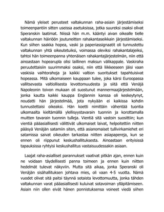 Nämä yleiset perusteet valtakunnan raha-asiain järjestämiseksi
toimeenpantiin sitten useissa asetuksissa, jotka suureksi osaksi olivat
Speranskin laatimat. Niissä hän m.m. kääntyi aivan oikealle tielle
valtakunnan häiriöön joutuneitten rahakantaseikkain järjestämiseksi.
Kun siihen saakka hopea, vaski ja paperiassignaatit oli tunnustettu
valtakunnan yhtä oikeutetuiksi, voimassa oleviksi rahakantalajeiksi,
tahtoi hän toimeenpanna yhtenäisen rahakantajärjestelmän, niin että
ainoastaan hopearupla olisi laillinen maksun välikappale. Vaskiraha
peruutettaisiin suurimmaksi osaksi, niin että liikkeeseen jäisi vaan
vaskisia vaihtorahoja ja kaikki valtion suoritukset tapahtuisivat
hopeassa. Mitä ulkomaiseen kauppaan tulee, joka kärsi Euroopassa
vallitsevasta valtiollisesta levottomuudesta ja siitä että Venäjä
Napoleonin toivon mukaan oli suostunut mannermaajärjestelmään,
jonka kautta kaikki kauppa Englannin kanssa oli keskeytynyt,
noudatti hän järjestelmää, jota nykyään ei kaikissa kohdin
tunnustettaisi oikeaksi. Hän koetti nimittäin vähentää tuontia
ulkomaalta kieltämällä ylellisyystavarain tuonnin ja korottamalla
muitten tavarain tuonnin tulleja. Vientiä sitä vastoin suosittiin; kun
vientiä pääasiallisesti välittivät ulkomaiset laivat, helpoitettiin niitten
pääsyä Venäjän satamiin siten, että asianomaiset tullivirkamiehet eri
satamissa saivat oikeuden tarkastaa niitten asiapapereja, kun se
ennen oli riippunut keskushallituksesta. Ainoastaan erityisissä
tapauksissa ryhtyisi keskushallitus vastaisuudessakin asiaan.
Laajat raha-asialliset parannukset vaativat pitkän ajan, ennen kuin
ne voidaan täydellisesti panna toimeen ja ennen kuin niitten
hedelmät tulevat näkyviin. Mutta sitä aikaa, jonka Speranski oli
Venäjän sisähallituksen johtava mies, oli vaan 4-5 vuotta. Nämä
vuodet olivat sitä paitsi täynnä sotaista levottomuutta, jonka tähden
valtakunnan varat pääasiallisesti kuluivat sotavoiman ylläpitämiseen.
Asiain niin ollen eivät hänen ponnistuksensa voineet viedä siihen
 