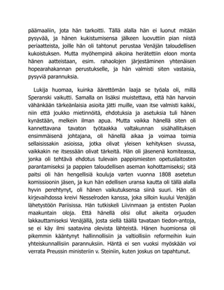päämaaliin, jota hän tarkoitti. Tällä alalla hän ei luonut mitään
pysyvää, ja hänen kukistumisensa jälkeen luovuttiin pian niistä
periaatteista, joille hän oli tahtonut perustaa Venäjän taloudellisen
kukoistuksen. Mutta myöhempinä aikoina herätettiin eloon monta
hänen aatteistaan, esim. rahaolojen järjestäminen yhtenäisen
hopearahakannan perustukselle, ja hän valmisti siten vastaisia,
pysyviä parannuksia.
Lukija huomaa, kuinka äärettömän laaja se työala oli, millä
Speranski vaikutti. Samalla on lisäksi muistettava, että hän harvoin
vähänkään tärkeänlaisia asioita jätti muille, vaan itse valmisti kaikki,
niin että joukko mietinnöitä, ehdotuksia ja asetuksia tuli hänen
kynästään, melkein ilman apua. Mutta vaikka hänellä siten oli
kannettavana tavaton työtaakka valtakunnan sisähallituksen
ensimmäisenä johtajana, oli hänellä aikaa ja voimaa toimia
sellaisissakin asioissa, jotka olivat yleisen kehityksen sivussa,
vaikkakin ne itsessään olivat tärkeitä. Hän oli jäsenenä komiteassa,
jonka oli tehtävä ehdotus tulevain pappismiesten opetuslaitosten
parantamiseksi ja pappien taloudellisen aseman kohottamiseksi; sitä
paitsi oli hän hengellisiä kouluja varten vuonna 1808 asetetun
komissioonin jäsen, ja kun hän edellisen uransa kautta oli tällä alalla
hyvin perehtynyt, oli hänen vaikutuksensa siinä suuri. Hän oli
kirjevaihdossa kreivi Nesselroden kanssa, joka silloin kuului Venäjän
lähetystöön Pariisissa. Hän tutkiskeli Liivinmaan ja entisten Puolan
maakuntain oloja. Että hänellä olisi ollut aikeita orjuuden
lakkauttamiseksi Venäjällä, josta siellä täällä tavataan tiedon-antoja,
se ei käy ilmi saatavina olevista lähteistä. Hänen huomionsa oli
pikemmin kääntynyt hallinnollisiin ja valtiollisiin reformeihin kuin
yhteiskunnallisiin parannuksiin. Häntä ei sen vuoksi myöskään voi
verrata Preussin ministeriin v. Steiniin, kuten joskus on tapahtunut.
 
