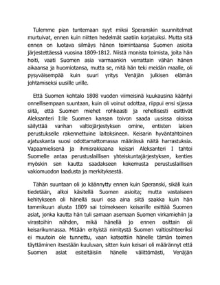 Tulemme pian tuntemaan syyt miksi Speranskin suunnitelmat
murtuivat, ennen kuin niitten hedelmät saatiin korjatuiksi. Mutta sitä
ennen on luotava silmäys hänen toimintaansa Suomen asioita
järjestettäessä vuosina 1809-1812. Niistä monista toimista, joita hän
hoiti, vaati Suomen asia varmaankin verrattain vähän hänen
aikaansa ja huomiotansa, mutta se, mitä hän teki meidän maalle, oli
pysyväisempää kuin suuri yritys Venäjän julkisen elämän
johtamiseksi uusille urille.
Että Suomen kohtalo 1808 vuoden viimeisinä kuukausina kääntyi
onnellisempaan suuntaan, kuin oli voinut odottaa, riippui ensi sijassa
siitä, että Suomen miehet rohkeasti ja rehellisesti esittivät
Aleksanteri I:lle Suomen kansan toivon saada uusissa oloissa
säilyttää vanhan valtiojärjestyksen omine, entisten lakien
perustukselle rakennettuine laitoksineen. Keisarin hyväntahtoinen
ajatuskanta suosi odottamattomassa määrässä näitä harrastuksia.
Vapaamielisenä ja ihmisrakkaana keisari Aleksanteri I tahtoi
Suomelle antaa perustuslaillisen yhteiskuntajärjestyksen, kenties
myöskin sen kautta saadakseen kokemusta perustuslaillisen
vakiomuodon laadusta ja merkityksestä.
Tähän suuntaan oli jo käännytty ennen kuin Speranski, sikäli kuin
tiedetään, alkoi käsitellä Suomen asioita; mutta vastaiseen
kehitykseen oli hänellä suuri osa aina siitä saakka kuin hän
tammikuun alusta 1809 sai toimekseen keisarille esittää Suomen
asiat, jonka kautta hän tuli samaan asemaan Suomen virkamiehiin ja
virastoihin nähden, mikä hänellä jo ennen osittain oli
keisarikunnassa. Mitään erityistä nimitystä Suomen valtiosihteeriksi
ei muutoin ole tunnettu, vaan katsottiin hänelle tämän toimen
täyttäminen itsestään kuuluvan, sitten kuin keisari oli määrännyt että
Suomen asiat esiteltäisiin hänelle välittömästi, Venäjän
 