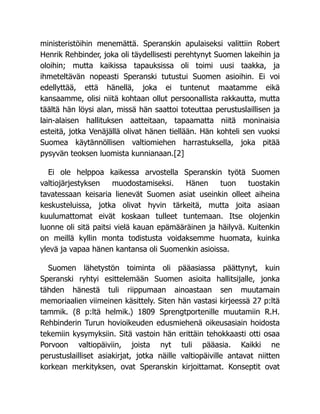 ministeristöihin menemättä. Speranskin apulaiseksi valittiin Robert
Henrik Rehbinder, joka oli täydellisesti perehtynyt Suomen lakeihin ja
oloihin; mutta kaikissa tapauksissa oli toimi uusi taakka, ja
ihmeteltävän nopeasti Speranski tutustui Suomen asioihin. Ei voi
edellyttää, että hänellä, joka ei tuntenut maatamme eikä
kansaamme, olisi niitä kohtaan ollut persoonallista rakkautta, mutta
täältä hän löysi alan, missä hän saattoi toteuttaa perustuslaillisen ja
lain-alaisen hallituksen aatteitaan, tapaamatta niitä moninaisia
esteitä, jotka Venäjällä olivat hänen tiellään. Hän kohteli sen vuoksi
Suomea käytännöllisen valtiomiehen harrastuksella, joka pitää
pysyvän teoksen luomista kunnianaan.[2]
Ei ole helppoa kaikessa arvostella Speranskin työtä Suomen
valtiojärjestyksen muodostamiseksi. Hänen tuon tuostakin
tavatessaan keisaria lienevät Suomen asiat useinkin olleet aiheina
keskusteluissa, jotka olivat hyvin tärkeitä, mutta joita asiaan
kuulumattomat eivät koskaan tulleet tuntemaan. Itse olojenkin
luonne oli sitä paitsi vielä kauan epämääräinen ja häilyvä. Kuitenkin
on meillä kyllin monta todistusta voidaksemme huomata, kuinka
ylevä ja vapaa hänen kantansa oli Suomenkin asioissa.
Suomen lähetystön toiminta oli pääasiassa päättynyt, kuin
Speranski ryhtyi esittelemään Suomen asioita hallitsijalle, jonka
tähden hänestä tuli riippumaan ainoastaan sen muutamain
memoriaalien viimeinen käsittely. Siten hän vastasi kirjeessä 27 p:ltä
tammik. (8 p:ltä helmik.) 1809 Sprengtportenille muutamiin R.H.
Rehbinderin Turun hovioikeuden edusmiehenä oikeusasiain hoidosta
tekemiin kysymyksiin. Sitä vastoin hän erittäin tehokkaasti otti osaa
Porvoon valtiopäiviin, joista nyt tuli pääasia. Kaikki ne
perustuslailliset asiakirjat, jotka näille valtiopäiville antavat niitten
korkean merkityksen, ovat Speranskin kirjoittamat. Konseptit ovat
 
