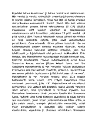 kirjoitetut hänen kansliassaan ja hänen omakätisesti oikaisemansa.
Hän valmisti ja vahvisti valtiopäiväin avaamisenjuhlameno-ohjelman
ja seurasi keisaria Porvooseen, missä hän alati oli hänen sivullaan
säätykokouksen ensimmäisinä tärkeinä päivinä. Hän laati keisarin
ranskankielisen puheen, hänen vakuutuksensa 15 (27) päivältä
maaliskuuta 1809 Suomen uskonnon ja perustuslakien
vahvistamisesta sekä keisarillisen julistuksen 23 p:ltä maalisk. (4
p:ltä huhtik.) 1809. Yhdessä Rehbinderin kanssa valmisti hän vihdoin
ne neljä keisarillista esitystä, jotka olivat valtiopäivätyön
perustuksena. Osaa ottamalla näitten päivien tapauksiin hän on
katoamattomasti piirtänyt nimensä maamme historiaan. Kuinka
helposti olisikaan vaikeuksia saattanut ilmaantua, jollei hän
tahdikkaasti ja lujatahtoisesti olisi poistanut loukkauskiviä. Eräs
kohtaus, joka Mannerheimin muistiinpanojen mukaan kerrotaan Rob.
Castrénin kirjoituksessa Porvoon valtiopäivistä,[3] kuvaa hyvin
Speranskin kantaa. Aterian jälkeen keisarin luona teki hän
vapaaherra Mannerheimille ja von Morianille "kylläkin arveluttavan
kysymyksen siitä perussäännön muodosta, jonka H.K. Majesteettinsa
seuraavana päivänä tapahtuvassa juhlatoimituksessa oli vannova".
Mannerheimin ja von Morianin mielestä olivat 1772 vuoden
hallitusmuoto siihen vuonna 1789 tehtyine lisäyksineen maan
varsinaiset perustuslait, jotka H.K. Majesteettinsa oli vakuuttanut
säilyttävänsä. Sitä vastaan teki Speranski useita väitteitä varsinkin
siihen nähden, mikä nykyhetkellä ei näyttänyt sopivalta. Kun
Mannerheim levottomana tämän johdosta iltasella kävi Speranskin
luona, rauhoitti tämä häntä kuitenkin täydellisesti ja näytti hänelle
sen vakuutuksen, jonka keisari juhlatoimituksessa tahtoi antaa ja
joka yleisin lausein, enempiin yksityiskohtiin menemättä, sisälsi
maan perustuslakien ja asetusten sekä jokaisen säädyn
etuoikeuksien, vapauksien ja etuuksien vahvistuksen. Speranskin
 