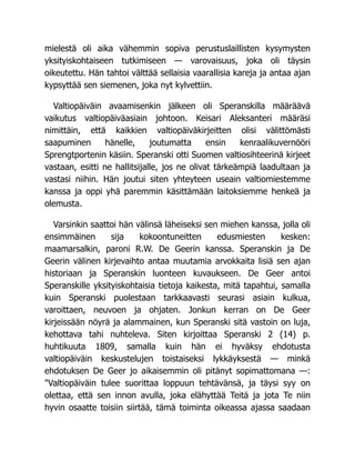 mielestä oli aika vähemmin sopiva perustuslaillisten kysymysten
yksityiskohtaiseen tutkimiseen — varovaisuus, joka oli täysin
oikeutettu. Hän tahtoi välttää sellaisia vaarallisia kareja ja antaa ajan
kypsyttää sen siemenen, joka nyt kylvettiin.
Valtiopäiväin avaamisenkin jälkeen oli Speranskilla määräävä
vaikutus valtiopäiväasiain johtoon. Keisari Aleksanteri määräsi
nimittäin, että kaikkien valtiopäiväkirjeitten olisi välittömästi
saapuminen hänelle, joutumatta ensin kenraalikuvernööri
Sprengtportenin käsiin. Speranski otti Suomen valtiosihteerinä kirjeet
vastaan, esitti ne hallitsijalle, jos ne olivat tärkeämpiä laadultaan ja
vastasi niihin. Hän joutui siten yhteyteen useain valtiomiestemme
kanssa ja oppi yhä paremmin käsittämään laitoksiemme henkeä ja
olemusta.
Varsinkin saattoi hän välinsä läheiseksi sen miehen kanssa, jolla oli
ensimmäinen sija kokoontuneitten edusmiesten kesken:
maamarsalkin, paroni R.W. De Geerin kanssa. Speranskin ja De
Geerin välinen kirjevaihto antaa muutamia arvokkaita lisiä sen ajan
historiaan ja Speranskin luonteen kuvaukseen. De Geer antoi
Speranskille yksityiskohtaisia tietoja kaikesta, mitä tapahtui, samalla
kuin Speranski puolestaan tarkkaavasti seurasi asiain kulkua,
varoittaen, neuvoen ja ohjaten. Jonkun kerran on De Geer
kirjeissään nöyrä ja alammainen, kun Speranski sitä vastoin on luja,
kehottava tahi nuhteleva. Siten kirjoittaa Speranski 2 (14) p.
huhtikuuta 1809, samalla kuin hän ei hyväksy ehdotusta
valtiopäiväin keskustelujen toistaiseksi lykkäyksestä — minkä
ehdotuksen De Geer jo aikaisemmin oli pitänyt sopimattomana —:
"Valtiopäiväin tulee suorittaa loppuun tehtävänsä, ja täysi syy on
olettaa, että sen innon avulla, joka elähyttää Teitä ja jota Te niin
hyvin osaatte toisiin siirtää, tämä toiminta oikeassa ajassa saadaan
 