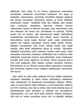 päätetyksi. Siten olette Te, hra Paroni, määränneet ensimmäiset
perustukset, asettaneet ensimmäiset kulmakivet niin lujaan ja
kestävään rakennukseen, jommoisia inhimilliset laitokset saattavat
olla taivaan siunauksen vaikutuksen alaisina ja hyvän hallitsijan
huolenpidon kautta". Hetkellistä työtä tahi sellaista, joka kestäisi
vaan muutaman miespolven, Speranski yhdessä Suomen
valtiomiesten kanssa ei tahtonut perustaa, vaan rakennuksen, joka
olisi olemassa niin kauan kuin inhimillisesti voi aavistaa. Toiselta
puolen hän oli levoton, että kokoontuneet säädyt mahdollisesti
menettelisivät varomattomasti tahi jollakin tavoin menisivät yli
toimivaltansa, jonka kautta Suomen asiain uuden järjestyksen
julkiset tahi salaiset vastustajat voisivat saada aihetta esiintyä.
Säätyjen neuvottelujen tulisi ennen kaikkea koskea niitä neljää
esitystä, jotka heille valtiopäiväin alussa oli annettu. Taloudellis-
valtiollisia toivomuksia voitiin kuitenkin myöskin esille tuoda, mutta
ainoastaan anomusten muodossa. Erittäinkään hän ei tahtonut esille
otettavaksi kysymystä Suomen perussäännöstä, jonka ehdotuksen
tunnettu Antti Johan Jägerhorn oli tehnyt. Hänen kirjeensä siitä 6
(18) p:ltä kesäkuuta 1809 valaisee myöskin ylempänä mainitun,
Mannerheimin ja von Morianin kanssa olleen keskustelun merkitystä,
joka keskustelu tapahtui ennen säätyjen uskollisuuden vannomista.
Hän lausuu:
Siten kaikki ne asiat, jotka sisältyvät H.M:nsa neljään esitykseen,
lopullisesti määrätään ja niitten tarkoin määritettyyn sisällykseen
tulee valtiopäiväin nyt tapahtuvain keskustelujen rajoittua. Mitään,
mikä on kuulumatonta näihin esityksiin, ei saa keskustella: sellainen
on K.M:in tarkoitus aina ollut ja vaikka vielä monta tärkeää asiaa on
järjestettävänä maan parhaaksi ja vallankin sen perussäännön
lujentamiseksi, niin ovat nämä asiat kuitenkin sellaisia laadultaan,
että niitä on tarkoin punnittava ennen kuin ne jätetään säätyjen
 
