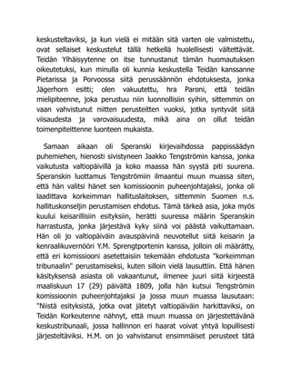 keskusteltaviksi, ja kun vielä ei mitään sitä varten ole valmistettu,
ovat sellaiset keskustelut tällä hetkellä huolellisesti vältettävät.
Teidän Ylhäisyytenne on itse tunnustanut tämän huomautuksen
oikeutetuksi, kun minulla oli kunnia keskustella Teidän kanssanne
Pietarissa ja Porvoossa siitä perussäännön ehdotuksesta, jonka
Jägerhorn esitti; olen vakuutettu, hra Paroni, että teidän
mielipiteenne, joka perustuu niin luonnollisiin syihin, sittemmin on
vaan vahvistunut niitten perusteitten vuoksi, jotka syntyvät siitä
viisaudesta ja varovaisuudesta, mikä aina on ollut teidän
toimenpiteittenne luonteen mukaista.
Samaan aikaan oli Speranski kirjevaihdossa pappissäädyn
puhemiehen, hienosti sivistyneen Jaakko Tengströmin kanssa, jonka
vaikutusta valtiopäivillä ja koko maassa hän syystä piti suurena.
Speranskin luottamus Tengströmiin ilmaantui muun muassa siten,
että hän valitsi hänet sen komissioonin puheenjohtajaksi, jonka oli
laadittava korkeimman hallituslaitoksen, sittemmin Suomen n.s.
hallituskonseljin perustamisen ehdotus. Tämä tärkeä asia, joka myös
kuului keisarillisiin esityksiin, herätti suuressa määrin Speranskin
harrastusta, jonka järjestävä kyky siinä voi päästä vaikuttamaan.
Hän oli jo valtiopäiväin avauspäivinä neuvotellut siitä keisarin ja
kenraalikuvernööri Y.M. Sprengtportenin kanssa, jolloin oli määrätty,
että eri komissiooni asetettaisiin tekemään ehdotusta "korkeimman
tribunaalin" perustamiseksi, kuten silloin vielä lausuttiin. Että hänen
käsityksensä asiasta oli vakaantunut, ilmenee juuri siitä kirjeestä
maaliskuun 17 (29) päivältä 1809, jolla hän kutsui Tengströmin
komissioonin puheenjohtajaksi ja jossa muun muassa lausutaan:
"Niistä esityksistä, jotka ovat jätetyt valtiopäiväin harkittaviksi, on
Teidän Korkeutenne nähnyt, että muun muassa on järjestettävänä
keskustribunaali, jossa hallinnon eri haarat voivat yhtyä lopullisesti
järjesteltäviksi. H.M. on jo vahvistanut ensimmäiset perusteet tätä
 