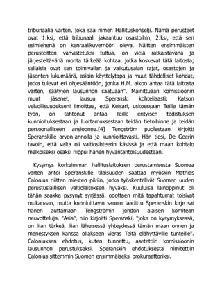 tribunaalia varten, joka saa nimen Hallituskonselji. Nämä perusteet
ovat 1:ksi, että tribunaali jakaantuu osastoihin, 2:ksi, että sen
esimiehenä on kenraalikuvernööri oleva. Näitten ensimmäisten
perusteitten vahvistetuksi tultua, on vielä ratkaistavana ja
järjesteltävänä monta tärkeää kohtaa, jotka koskevat tätä laitosta;
sellaisia ovat sen toimivallan ja vaikutusalan rajat, osastojen ja
jäsenten lukumäärä, asiain käyttelytapa ja muut tähdelliset kohdat,
jotka tulevat eri ohjesääntöön, jonka H.M. aikoo antaa tätä laitosta
varten, säätyjen lausunnon saatuaan". Mainittuaan komissioonin
muut jäsenet, lausuu Speranski kohteliaasti: Katson
velvollisuudekseni ilmoittaa, että Keisari, uskoessaan Teille tämän
työn, on tahtonut antaa Teille erityisen todistuksen
kunnioituksestaan ja luottamuksestaan teidän tietoihinne ja teidän
persoonalliseen ansioonne.[4] Tengström puolestaan kirjoitti
Speranskille arvon-annolla ja kunnioittavasti. Hän tiesi, De Geerin
tavoin, että valta oli valtiosihteerin käsissä ja että maan kohtalo
melkoiseksi osaksi riippui hänen hyväntahtoisuudestaan.
Kysymys korkeimman hallituslaitoksen perustamisesta Suomea
varten antoi Speranskille tilaisuuden saattaa myöskin Mathias
Calonius niitten miesten piiriin, jotka työskentelivät Suomen uuden
perustuslaillisen valtiolaitoksen hyväksi. Kuuluisa lainoppinut oli
tähän saakka pysynyt syrjässä, odottaen mitä tapahtumat toisivat
mukanaan, mutta kunnioittavin sanoin laadittu Speranskin kirje sai
hänen auttamaan Tengströmin johdon alaisen komitean
neuvotteluja. "Asia", niin kirjoitti Speranski, "joka on kysymyksessä,
on liian tärkeä, liian läheisessä yhteydessä tämän maan onnen ja
menestyksen kanssa ollakseen vieras Teitä elähyttäville tunteille".
Caloniuksen ehdotus, kuten tunnettu, asetettiin komissioonin
lausunnon perustukseksi. Speranskin ehdotuksesta nimitettiin
Calonius sittemmin Suomen ensimmäiseksi prokuraattoriksi.
 